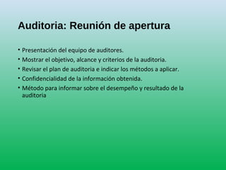 Auditoria: Reunión de apertura
• Presentación del equipo de auditores.
• Mostrar el objetivo, alcance y criterios de la auditoria.
• Revisar el plan de auditoria e indicar los métodos a aplicar.
• Confidencialidad de la información obtenida.
• Método para informar sobre el desempeño y resultado de la
auditoria
 