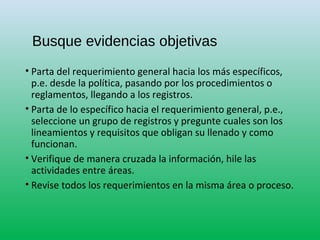 Busque evidencias objetivas
• Parta del requerimiento general hacia los más específicos,
p.e. desde la política, pasando por los procedimientos o
reglamentos, llegando a los registros.
• Parta de lo específico hacia el requerimiento general, p.e.,
seleccione un grupo de registros y pregunte cuales son los
lineamientos y requisitos que obligan su llenado y como
funcionan.
• Verifique de manera cruzada la información, hile las
actividades entre áreas.
• Revise todos los requerimientos en la misma área o proceso.
 