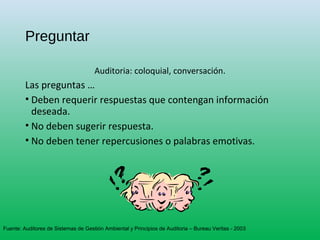 Preguntar
Auditoria: coloquial, conversación.
Las preguntas …
• Deben requerir respuestas que contengan información
deseada.
• No deben sugerir respuesta.
• No deben tener repercusiones o palabras emotivas.
Fuente: Auditores de Sistemas de Gestión Ambiental y Principios de Auditoria – Bureau Veritas - 2003
 