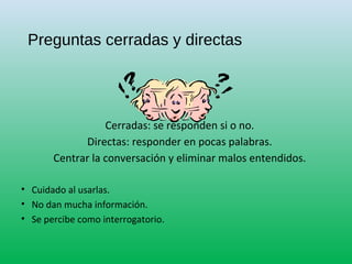 Preguntas cerradas y directas
Cerradas: se responden si o no.
Directas: responder en pocas palabras.
Centrar la conversación y eliminar malos entendidos.
• Cuidado al usarlas.
• No dan mucha información.
• Se percibe como interrogatorio.
 