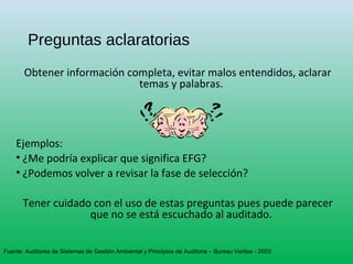 Preguntas aclaratorias
Obtener información completa, evitar malos entendidos, aclarar
temas y palabras.
Ejemplos:
• ¿Me podría explicar que significa EFG?
• ¿Podemos volver a revisar la fase de selección?
Tener cuidado con el uso de estas preguntas pues puede parecer
que no se está escuchado al auditado.
Fuente: Auditores de Sistemas de Gestión Ambiental y Principios de Auditoria – Bureau Veritas - 2003
 