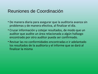 Reuniones de Coordinación
• De manera diaria para asegurar que la auditoria avanza sin
problemas y de manera efectiva, al finalizar el día.
• Cruzar información y cotejar resultados, de modo que un
auditor que audite un área relacionada a algún hallazgo
encontrado por otro auditor pueda ser confirmado.
• Revisar las no conformidades encontradas e ir adelantado
los resultados de la auditoria y el informe que se dará al
finalizar la misma
 