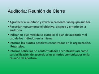 Auditoria: Reunión de Cierre
• Agradecer al auditado y volver a presentar al equipo auditor.
• Recordar nuevamente el objetivo, alcance y criterio de la
auditoria.
• Indicar en que medida se cumplió el plan de auditoria y el
uso de los métodos en la misma.
• Informe los puntos positivos encontrados en la organización.
Résaltelos.
• Informe sobre las no conformidades encontradas así como
su clasificación de acuerdo a los criterios comunicados en la
reunión de apertura.
 