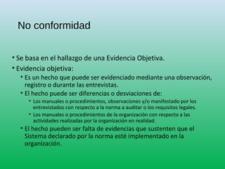 No conformidad
• Se basa en el hallazgo de una Evidencia Objetiva.
• Evidencia objetiva:
• Es un hecho que puede ser evidenciado mediante una observación,
registro o durante las entrevistas.
• El hecho puede ser diferencias o desviaciones de:
• Los manuales o procedimientos, observaciones y/o manifestado por los
entrevistados con respecto a la norma a auditar o los requisitos legales.
• Los manuales o procedimientos de la organización con respecto a las
actividades realizadas por la organización en realidad.
• El hecho pueden ser falta de evidencias que sustenten que el
Sistema declarado por la norma esté implementado en la
organización.
 