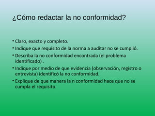 ¿Cómo redactar la no conformidad?
• Claro, exacto y completo.
• Indique que requisito de la norma a auditar no se cumplió.
• Describa la no conformidad encontrada (el problema
identificado) .
• Indique por medio de que evidencia (observación, registro o
entrevista) identificó la no conformidad.
• Explique de que manera la n conformidad hace que no se
cumpla el requisito.
 