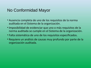 No Conformidad Mayor
• Ausencia completa de uno de los requisitos de la norma
auditada en el Sistema de la organización.
• Imposibilidad de evidenciar que uno o más requisitos de la
norma auditada se cumple en el Sistema de la organización.
• Falta sistemática de uno de los requisitos especificados.
• Requiere un análisis de causas muy profundo por parte de la
organización auditada.
 