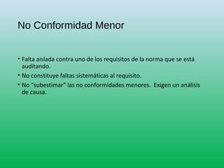 No Conformidad Menor
• Falta aislada contra uno de los requisitos de la norma que se está
auditando.
• No constituye faltas sistemáticas al requisito.
• No “subestimar” las no conformidades menores. Exigen un análisis
de causa.
 