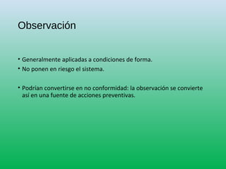 Observación
• Generalmente aplicadas a condiciones de forma.
• No ponen en riesgo el sistema.
• Podrían convertirse en no conformidad: la observación se convierte
así en una fuente de acciones preventivas.
 