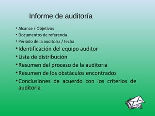 Informe de auditoría
• Alcance / Objetivos
• Documentos de referencia
• Periodo de la auditoría / fecha
•Identificación del equipo auditor
•Lista de distribución
•Resumen del proceso de la auditoria
•Resumen de los obstáculos encontrados
•Conclusiones de acuerdo con los criterios de
auditoria
 