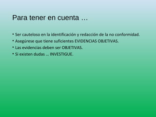 Para tener en cuenta …
• Ser cauteloso en la identificación y redacción de la no conformidad.
• Asegúrese que tiene suficientes EVIDENCIAS OBJETIVAS.
• Las evidencias deben ser OBJETIVAS.
• Si existen dudas … INVESTIGUE.
 