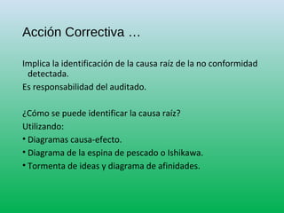Acción Correctiva …
Implica la identificación de la causa raíz de la no conformidad
detectada.
Es responsabilidad del auditado.
¿Cómo se puede identificar la causa raíz?
Utilizando:
• Diagramas causa-efecto.
• Diagrama de la espina de pescado o Ishikawa.
• Tormenta de ideas y diagrama de afinidades.
 
