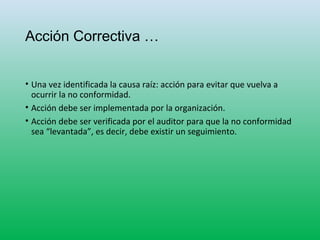 Acción Correctiva …
• Una vez identificada la causa raíz: acción para evitar que vuelva a
ocurrir la no conformidad.
• Acción debe ser implementada por la organización.
• Acción debe ser verificada por el auditor para que la no conformidad
sea “levantada”, es decir, debe existir un seguimiento.
 