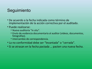 Seguimiento
• De acuerdo a la fecha indicada como término de
implementación de la acción correctiva por el auditado.
• Puede realizarse:
• Nueva auditoria “in situ”.
• Envío de evidencia documentaria al auditor (videos, documentos,
fotografías).
• Intercambio de correspondencia.
• La no conformidad debe ser “levantada” o “cerrada”.
• Si se atrasan en la fecha pactada … pacten una nueva fecha.
 