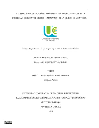 1
AUDITORIA DE CONTROL INTERNO ADMINISTRATIVOS-CONTABLES DE LA
PROPIEDAD HORIZONTAL GLORIA I – MANZANA I DE LA CIUDAD DE MONTERIA.
Trabajo de grado como requisito para optar el título de Contador Público
JOHANA PATRICIA ESTRADA ESPITIA
JUAN JOSE GONZALEZ VILLADIEGO
TUTOR
RONALD AURELIANO GUERRA AGAMEZ
Contador Público
UNIVERSIDAD COOPERATIVA DE COLOMBIA SEDE MONTERIA
FACULTAD DE CIENCIAS CONTABLES, ADMINISTRATIVAS Y ECONOMICAS
AUDITORIA INTERNA
MONTERIA-CORDOBA
2020
 