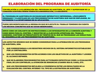 ELABORACIÓN DEL PROGRAMA DE AUDITORÍA
CON RELACIÓN A LA ELABORACIÓN DEL PROGRAMA DE AUDITORÍA, EL JEFE Y SUPERVISOR DE LA
COMISIÓN AUDITORA DEBEN TENER EN CONSIDERACIÓN, LO SIGUIENTE:
EL PROGRAMA DE AUDITORÍA ES UN ENUNCIADO IMPERATIVO E IMPERSONAL, LÓGICAMENTE
ORDENADO Y CLASIFICADO DE LOS PROCEDIMIENTOS DE AUDITORÍA QUE HAN DE EMPLEARSE, SU
EXTENSIÓN Y LA OPORTUNIDAD DE SU APLICACIÓN.
PUEDE SER MODIFICADO EN LA MEDIDA EN QUE SE EJECUTE EL TRABAJO TENIENDO EN CUENTA
LOS HECHOS CONCRETOS QUE SE VAYAN OBSERVANDO.
SIRVE COMO UN CONJUNTO DE INSTRUCCIONES A LOS INTEGRANTES DE LA COMISIÓN AUDITORA Y
COMO MEDIO PARA EL CONTROL Y REGISTRO DE LA EJECUCIÓN APROPIADA DEL TRABAJO.
ASIMISMO, CONTIENE UN PRESUPUESTO DE TIEMPOS EN EL QUE SE PROGRAMAN LAS HORAS PARA
EL DESARROLLO DE LOS PROCEDIMIENTOS DE AUDITORÍA.
LOS ASPECTOS MÍNIMOS QUE SE DEBEN CONSIDERAR PARA LA APROBACIÓN DE LOS PROGRAMAS
DE AUDITORÍA, SON:
1.
2.
3.
4.
QUE CORRESPONDAN A LOS REGISTROS HECHOS EN EL SISTEMA INFORMÁTICO ESTABLECIDO
POR LA CONTRALORÍA.
QUE LOS PROCEDIMIENTOS ESTÉN ACORDES CON LOS OBJETIVOS DE LA AUDITORÍA Y LOGREN
EL ALCANCE DEFINIDO.
QUE SE ELABOREN PROCEDIMIENTOS PARA ACTIVIDADES ESPECÍFICAS COMO: LA EVALUACIÓN
FINAL DE LOS CONTROLES, LA ATENCIÓN DE DENUNCIAS (CUANDO SEA EL CASO), ETC.
QUE LOS PROCEDIMIENTOS REFLEJEN LA COHERENCIA ENTRE LOS RESULTADOS DE LA
EVALUACIÓN DEL CONTROL INTERNO Y EL TIPO DE LA ESTRATEGIA DE AUDITORÍA.
 