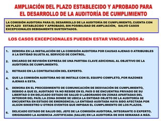 1.
2.
3.
4.
5.
6.
DEMORA EN LA INSTALACIÓN DE LA COMISIÓN AUDITORA POR CAUSAS AJENAS O ATRIBUIBLES
A LA ENTIDAD SUJETA AL SERVICIO DE CONTROL.
ENCARGO DE REVISIÓN EXPRESA DE UNA PARTIDA CLAVE ADICIONAL AL OBJETIVO DE LA
AUDITORÍA DE CUMPLIMIENTO.
RETRASO EN LA CONTRATACIÓN DEL EXPERTO.
QUE LA COMISIÓN AUDITORA NO SE INSTALE CON EL EQUIPO COMPLETO, POR RAZONES
AJENAS A ESTA.
DEMORA EN EL PROCEDIMIENTO DE COMUNICACIÓN DE DESVIACIÓN DE CUMPLIMIENTO,
DEBIDO A QUE EL AUDITADO YA NO RESIDE EN EL PAÍS O SE ENCUENTRA PRIVADO DE SU
LIBERTAD O EN DELICADO ESTADO DE SALUD O LABORANDO EN ZONAS APARTADAS DEL
INTERIOR DEL PAÍS; LA ZONA DONDE SE UBICA LA ENTIDAD OBJETO DE LA AUDITORÍA SE
ENCUENTRA EN ESTADO DE EMERGENCIA; LA ENTIDAD AUDITADA HAYA SIDO AFECTADA POR
ALGÚN SINIESTRO U OTROS EVENTOS QUE IMPIDAN EL CUMPLIMIENTO DE LOS PLAZOS.
DELICADO ESTADO DE SALUD DEL JEFE DE LA COMISIÓN AUDITORA, INTEGRANTE O EXPERTO,
ORIGINANDO LA AUSENCIA JUSTIFICADA (SALUD) EN LA AUDITORÍA DE DOS SEMANAS A MÁS.
LA COMISIÓN AUDITORA PARA EL DESARROLLO DE LA AUDITORÍA DE CUMPLIMIENTO, CUENTA CON
UN PLAZO ESTABLECIDO Y APROBADO, SIN POSIBILIDAD DE AMPLIACIÓN, SALVO CASOS
EXCEPCIONALES DEBIDAMENTE SUSTENTADOS.
LOS CASOS EXCEPCIONALES PUEDEN ESTAR VINCULADOS A:
 