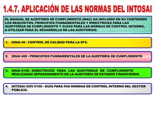 EL MANUAL DE AUDITORÍA DE CUMPLIMIENTO (MAC) HA INCLUIDO EN SU CONTENIDO
LOS REQUISITOS, PRINCIPIOS FUNDAMENTALES Y DIRECTRICES PARA LAS
AUDITORÍAS DE CUMPLIMIENTO Y GUÍAS PARA LAS NORMAS DE CONTROL INTERNO,
A UTILIZAR PARA EL DESARROLLO DE LAS AUDITORÍAS:
1. ISSAI 40 - CONTROL DE CALIDAD PARA LA EFS.
2. ISSAI 400 - PRINCIPIOS FUNDAMENTALES DE LA AUDITORÍA DE CUMPLIMIENTO
3. ISSAI 4100 - DIRECTRICES PARA LAS AUDITORÍAS DE CUMPLIMIENTO
REALIZADAS SEPARADAMENTE DE LA AUDITORÍA DE ESTADOS FINANCIEROS.
4. INTOSAI GOV 9100 - GUÍA PARA FAS NORMAS DE CONTROL INTERNO DEL SECTOR
PÚBLICO.
 