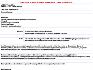 1-OFICIO DE ACREDITACION DE SUPERVISOR Y JEFE DE COMISION
LACONTRALORIA
GENERALDELAREPÚBLICA
OFICION°-[Año]-CG/DC
[Lugar],[fecha]
Señor(a):
[Nombre(soloelprimero), ApellidosdelTitular].
(Cargo]
[Entidadsujetaacontrol]
[DirecciónFiscal]
[Distrito/Provincia/Región]
Asunto: Acreditación de Comisión Auditora
Auditoría de cumplimiento a (entidad sujeta a control)
Ref.: Artículo22°literalb)yartículo32°literalb)delaLeyN°27785,LeyOrgánicadelSistema
NacionaldeControlydelaContraloríaGeneraldelaRepública.
Medirijoaustedafindecomunicarlequedeconformidadconlanormativadelareferencia, la Contraloría General
De la República, ha dispuesto la realizacióndeunaauditoríadecumplimiento a[materiaaexaminarobra,proyecto,
aplicativoinformático,etc.]período[defechaafecha],acargodesurepresentada.
Entalsentido,sehadesignadoalosseñores:[Nombreyapellidos(enaltasybajas,sinnegrita)]y[Nombrey
apellidos(enaltasybajas,sinnegrita)],supervisoryjefedelacomisiónauditora,respectivamente,aquienesagradecerése
sirvabrindarlasfacilidadesdelcaso,paraellogrodelosobjetivosprevistos.
Espropicialaoportunidadparaexpresarlelasseguridadesdemiespecialconsideración.
Atentamente
 