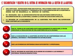 


UNA ADECUADA SUPERVISIÓN DEBE SER PUNTUAL, INCLUYENDO COMO CADA UNA DE SUS
TAREAS LA REVISIÓN PERIÓDICA Y PROGRESIVA DE LA DOCUMENTACIÓN DE LA AUDITORÍA A
MEDIDA QUE SE DESARROLLA EL SERVICIO DE CONTROL.
ES NECESARIO QUE EL SUPERVISOR EFECTÚE UNA REVISIÓN COMPLETA DE LA
DOCUMENTACIÓN DE LA AUDITORÍA, CUANDO LA ETAPA DE EJECUCIÓN CONCLUYA.
LA REVISIÓN DE LA DOCUMENTACIÓN DE LA AUDITORÍA POR PARTE DEL SUPERVISOR
DEBE CONTEMPLAR LO SIGUIENTE:
QUE EL TRABAJO DE AUDITORÍA ESTÉ ADECUADAMENTE PLANIFICADO, A FIN DE
ASEGURAR LA REALIZACIÓN DE UNA AUDITORÍA DE ALTA CALIDAD.
QUE LA EJECUCIÓN DE LA AUDITORÍA SE EFECTÚA DE CONFORMIDAD CON LAS
NORMAS, CRITERIOS Y PROCEDIMIENTOS ESTABLECIDOS.
QUE LAS EVIDENCIAS OBTENIDAS SEAN SUFICIENTES Y APROPIADAS.
QUE EL INFORME DE AUDITORÍA SE ELABORE DE ACUERDO A LAS NORMAS Y
CRITERIOS TÉCNICOS RESPECTIVOS.
1
2
3
4
 