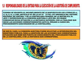 CUANDO SE ADVIERTA EL INCUMPLIMIENTO DE LO DISPUESTO EN LOS LITERALES a),
c), d), f), h), e i) DEL ARTÍCULO 42º DE LA LEY N° 27785, LEY ORGÁNICA DEL SISTEMA
NACIONAL DE CONTROL Y DE LA CONTRALORÍA GENERAL DE LA REPÚBLICA, EL
JEFE Y SUPERVISOR DE LA COMISIÓN AUDITORA O JEFE DEL OCI DEBEN
COMUNICAR DICHA SITUACIÓN A LA INSTANCIA SUPERIOR, CON LA FINALIDAD QUE
INICIE LAS ACCIONES CORRESPONDIENTES ANTE EL ÓRGANO A CARGO DEL
PROCEDIMIENTO SANCIONADOR DE LA CONTRALORÍA.
DE SER EL CASO, LA COMISIÓN AUDITORA PUEDE SOLICITAR LA INTERVENCIÓN DEL
MINISTERIO PÚBLICO, PARA LA ADOPCIÓN DE LAS ACCIONES QUE CORRESPONDAN,
SITUACIÓN QUE DEBE SER PUESTA DE CONOCIMIENTO DEL PROCURADOR PÚBLICO
DE LA CONTRALORÍA, O DE LA INSTANCIA QUE CORRESPONDA.
 