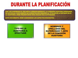 UNA VEZ APROBADO EL ENCARGO CORRESPONDIENTE, LA COMISIÓN AUDITORA PREMUNIDA
DE UN OFICIO O DOCUMENTO DE ACREDITACIÓN DIRIGIDO AL TITULAR DE LA ENTIDAD BAJO
LA AUDITORÍA, DEBE PRESENTARSE PARA INICIAR SUS ACTIVIDADES.
ESTE DOCUMENTO, DEBE CONSIDERAR LOS ASPECTOS SIGUIENTES:
TIPO DE LA
AUDITORÍA A
EFECTUAR
NOMBRES Y
APELLIDOS DEL
SUPERVISOR Y JEFE
DE LA COMISIÓN
AUDITORA
 