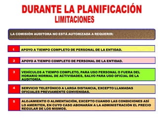 LA COMISIÓN AUDITORA NO ESTÁ AUTORIZADA A REQUERIR:
1
2
3
4
5
APOYO A TIEMPO COMPLETO DE PERSONAL DE LA ENTIDAD.
APOYO A TIEMPO COMPLETO DE PERSONAL DE LA ENTIDAD.
VEHÍCULOS A TIEMPO COMPLETO, PARA USO PERSONAL O FUERA DEL
HORARIO NORMAL DE ACTIVIDADES, SALVO PARA USO OFICIAL DE LA
AUDITORÍA.
SERVICIO TELEFÓNICO A LARGA DISTANCIA, EXCEPTO LLAMADAS
OFICIALES PREVIAMENTE CONVENIDAS.
ALOJAMIENTO O ALIMENTACIÓN, EXCEPTO CUANDO LAS CONDICIONES ASÍ
LO AMERITEN, EN CUYO CASO ABONARÁN A LA ADMINISTRACIÓN EL PRECIO
REGULAR DE LOS MISMOS.
 