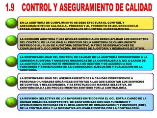 EN LA AUDITORÍA DE CUMPLIMIENTO SE DEBE EFECTUAR EL CONTROL Y
ASEGURAMIENTO DE CALIDAD AL PROCESO Y AL PRODUCTO DE ACUERDO CON LO
ESTABLECIDO EN LAS NORMAS GENERALES DE CONTROL GUBERNAMENTAL.
LA COMISIÓN AUDITORA Y LOS NIVELES GERENCIALES DEBEN APLICAR LOS CONCEPTOS
DEL CONTROL DE LA CALIDAD AL PROCESO DE LA AUDITORÍA DE CUMPLIMIENTO
REFERIDOS AL: PLAN DE AUDITORÍA DEFINITIVO, MATRIZ DE DESVIACIONES DE
CUMPLIMIENTO, DOCUMENTACIÓN, INFORMES DE AUDITORÍA Y RESUMEN EJECUTIVO.
LA RESPONSABILIDAD DEL CONTROL DE CALIDAD DE LA AUDITORÍA CORRESPONDE A LA
COMISIÓN AUDITORA Y UNIDADES ORGÁNICAS DE LA CONTRALORÍA U OCI A CARGO DE
LA AUDITORÍA, COMO PARTE INHERENTE A SU GESTIÓN Y DE ACUERDO A SUS
FUNCIONES Y ATRIBUCIONES EN LA CONDUCCIÓN, EJECUCIÓN Y EVALUACIÓN DE LA
AUDITORÍA.
LA RESPONSABILIDAD DEL ASEGURAMIENTO DE LA CALIDAD CORRESPONDE A
PERSONAS O UNIDADES ORGÁNICAS DISTINTAS A LAS QUE EJECUTAN LOS SERVICIOS
DE CONTROL Y RELACIONADOS, Y ES EFECTUADO DE MANERA SELECTIVA, DE
CONFORMIDAD A LOS PROCEDIMIENTOS EMITIDOS POR LA CONTRALORÍA.
LA REVISIÓN SELECTIVA DE LOS INFORMES EMITIDOS POR EL OCI, ESTÁ A CARGO DE LA
UNIDAD ORGÁNICA COMPETENTE, DE CONFORMIDAD CON SUS FUNCIONES Y
ATRIBUCIONES DEFINIDAS EN EL REGLAMENTO DE ORGANIZACIÓN Y FUNCIONES (ROF)
DE LA CONTRALORÍA Y LA NORMATIVA APLICABLE EMITIDA POR LA CONTRALORÍA.
1
2
3
4
5
 