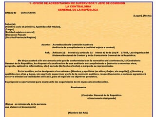 OFICIO N°
1 - OFICIO DE ACREDITACION DE SUPERVISOR Y JEFE DE COMISION
LA CONTRALORIA
GENERAL DE LA REPÚBLICA
-[Año]-CG/DC
[Lugar], [fecha]
Señor(a):
[Nombre (solo el primero), Apellidos del Titular].
(Cargo]
[Entidad sujeta a control]
[Dirección Fiscal]
[Distrito/Provincia/Región]
Asunto: Acreditación de Comisión Auditora
Auditoría de cumplimiento a (entidad sujeta a control)
Ref.: Artículo 22° literal b) y artículo 32° literal b) de la Ley N° 27785, Ley Orgánica del
Sistema Nacional de Control y de la Contraloría General de la República.
Me dirijo a usted a fin de comunicarle que de conformidad con la normativa de la referencia, la Contraloría
General de la República, ha dispuesto la realización de una auditoría de cumplimiento a [materia a examinar obra,
proyecto, aplicativo informático, etc.] período [de fecha a fecha], a cargo de su representada.
En tal sentido, se ha designado a los señores: [Nombre y apellidos (en altas y bajas, sin negrita)] y [Nombre y
apellidos (en altas y bajas, sin negrita)], supervisor y jefe de la comisión auditora, respectivamente, a quienes agradeceré
se sirva brindar las facilidades del caso, para el logro de los objetivos previstos.
Es propicia la oportunidad para expresarle las seguridades de mi especial consideración.
Atentamente
[Contralor General de la Republica
o funcionario designado]
(Siglas en minúscula de la persona
que elaboró el documento)
[Nombre del Año]
 