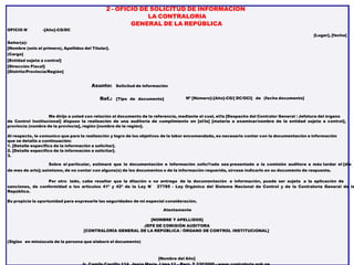 2 - OFICIO DE SOLICITUD DE INFORMACIÓN
LA CONTRALORIA
GENERAL DE LA REPÚBLICA
OFICIO N° -[Año]-CG/DC
[Lugar], [fecha]
Señor(a):
[Nombre (solo el primero), Apellidos del Titular].
(Cargo]
[Entidad sujeta a control]
[Dirección Fiscal]
[Distrito/Provincia/Región]
Asunto: Solicitud de información
Ref.: [Tipo de documento] Nº [Número]-[Año]-CG/[ DC/OCI] de (fecha documento]
Me dirijo a usted con relación al documento de la referencia, mediante el cual, el/la [Despacho del Contralor General / Jefatura del órgano
de Control Institucional] dispuso la realización de una auditoría de cumplimiento en [el/la] [materia a examinar/nombre de la entidad sujeta a control],
provincia (nombre de la provincia], región [nombre de la región].
Al respecto, le comunico que para la realización y logro de los objetivos de la labor encomendada, es necesario contar con la documentación e información
que se detalla a continuación:
1. [Detalle especifico de la información a solicitar].
2. [Detalle especifico de la información a solicitar].
3.
Sobre el particular, estimaré que la documentación e información solici1ada sea presentada a la comisión auditora a más tardar el [día
de mes de arlo]; asimismo, de no contar con alguno(s) de los documentos o de la información requerida, sírvase indicarlo en su documento de respuesta.
Por otro lado, cabe resaltar que la dilación o no entrega de la documentación e información, puede ser sujeta a la aplicación de
sanciones, de conformidad a los artículos 41º y 42º de la Ley N° 27785 - Ley Orgánica del Sistema Nacional de Control y de la Contraloría General de la
República.
Es propicia la oportunidad para expresarle las seguridades de mi especial consideración.
Atentamente
[NOMBRE Y APELLIDOS]
JEFE DE COMISIÓN AUDITORA
[CONTRALORÍA GENERAL DE LA REPÚBLICA / ÓRGANO DE CONTROL INSTITUCIONAL]
(Siglas en minúscula de la persona que elaboró el documento)
[Nombre del Año]
 