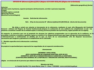 OFICIO Nº [Número]-[Año]-[CGJ/ [Siglas U.O CGR /OCI]-AC-[Siglas de la Entidad]
[Ubicación geográfica], [fecha]
Señor(a):
[Nombre (solo el primero), superior jerárquico del funcionario, servidor o persona requerida.
[Cargo]
[Entidad sujeta a control]
[Dirección Fiscal)
[Distrito/Provincia/Región]
Asunto: Solicitud de información
Ref.: [Tipo de documento) Nº [Número]-[Año]-CG/ [DC/OCI] de [fecha del documento]
Me dirijo a usted con relación al documento de la referencia, mediante el cual, el/la [Despacho del Contralor
General / Jefatura del Órgano de Control Institucional] dispuso la realización de una auditoría de cumplimiento en [el / la]
[materia a examinar/ nombre de la entidad sujeta a control], provincia [nombre de la provincia), región [nombre de Ja región].
Al respecto, le comunico que con el propósito de alcanzar los objetivos programados con la ejecución de la auditoría, se ha
procedido a solicitar a (nombre y apellido a quien se remitió el 1er. Requerimiento) para que haga entrega de la documentación
e información que a continuación se detalla; por lo que, se hace de su conocimiento, a fin de disponer las acciones
necesarias que aseguren y garanticen el cumplimiento de lo solicitado.
1. [Detalle especifico de la información a solicitar].
2. [...].
Es propicia la oportunidad para expresarle las seguridades de mi especial consideración.
Atentamente
[NOMBRE V APELLIDOS]
JEFE O SUPERVISOR DE COMISIÓN AUDITORA JEFE DE OCI
GERENTE O JEFE DE LA UNIDAD ORGANICA A CARGO DE LA AUDITORÍA
[CONTRALORIA GENERAL DE LA REPÚBLICA / ÓRGANO DE CONTROL INSTITUCIONAL]
(Siglas en minúscula de la persona que elaboró el documento)
[Nombre del Año]
Jr. Camilo Carrillo 114, Jesús María, Lima 11 – Perú. T 3303000 - www.contraloria.gob.pe
 