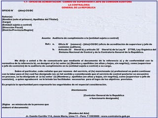 1.1 - OFICIO DE ACREDITACION - CAMBIO DE SUPERVISOR 0 JEFE DE COMISION AUDITORA
LA CONTRALORIA
GENERAL DE LA REPÚBLICA
OFICIO N° -[Año]-CG/DC
Señor(a):
[Nombre (solo el primero), Apellidos del Titular].
(Cargo]
[Entidad sujeta a control]
[Dirección Fiscal]
[Distrito/Provincia/Región]
Asunto: Auditoría de cumplimiento a la [entidad sujeta a control]
Ref.: a.
b.
Oficio N° [número] – [Año]-CG/DC (oficio de acreditación de supervisor y jefe de
comisión auditora).
Artículo 22° literal b) y artículo 32° literal b) de la Ley N° 27785, Ley Orgánica del
Sistema Nacional de Control y de la Contraloría General de la República.
Me dirijo a usted a fin de comunicarle que mediante el documento de la referencia a) y de conformidad con la
normativa de la referencia b), se designó al (a la) señor (a) [Nombre y apellidos (en altas y bajas, sin negrita)), como (supervisor
o jefe de comisión] de la auditoría de cumplimiento en la (entidad sujeta a control) a su cargo.
Sobre el particular, cabe señalar que por rezones del servicio, el (la) mencionado (a) profesional no podrá continuar
con la labor para el (la) cual fue designado (a); en tal sentido y considerando que el servicio de control posterior se encuentra
en proceso, se ha designado al (a la) señor (a) [Nombres y apellidos (en altas y bajas, sin negrita)], como [supervisor o jefe de
comisión], a quien agradeceré se le brinde las facilidades necesarias para el logro de los objetivos previstos.
Es propicia la oportunidad para expresarle las seguridades de mi especial consideración.
Atentamente
[Contralor General de la Republica
o funcionario designado]
(Siglas en minúscula de la persona que
elaboró el documento)
[Nombre del Año]
Jr. Camilo Carrillo 114, Jesús María, Lima 11 – Perú. T 3303000 - www.contraloria.gob.pe
 