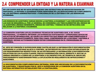 EN LOS CASOS QUE NO SE HAYA ESTABLECIDO UNA ESTRUCTURA DE NEGOCIOS BASADA EN
PROCESOS, LA MATERIA A EXAMINAR PUEDE DERIVARSE DE LAS DESVIACIONES DE CUMPLIMIENTO
DE LOS SISTEMAS ADMINISTRATIVOS Y FUNCIONALES DE LA ENTIDAD O DE LAS DENUNCIAS
ATENDIDAS.
LOS RIESGOS DE AUDITORÍA VARÍAN SEGÚN LA MATERIA A EXAMINAR Y LAS CIRCUNSTANCIAS EN
LAS QUE SE DESARROLLA. POR LO GENERAL SE CONSIDERA LOS TRES ELEMENTOS DEL RIESGO DE
LA AUDITORÍA (RIESGO INHERENTE, RIESGO DE CONTROL Y RIESGO DE NO DETECCIÓN) CON
RELACIÓN A LA MATERIA A EXAMINAR.
LA COMISIÓN AUDITORA APLICA DIVERSAS TÉCNICAS DE AUDITORÍA QUE, A SU JUICIO
PROFESIONAL, LE PERMITA OBTENER LAS EVIDENCIAS SUFICIENTES Y APROPIADAS (OFICIO DE
SOLICITUD DE INFORMACIÓN), DE AQUELLOS ASPECTOS QUE DEBEN SER COMPLEMENTADOS O
ANALIZADOS EXHAUSTIVAMENTE, PARA UNA CABAL COMPRENSIÓN DE LA ENTIDAD Y MATERIA A
EXAMINAR. DICHAS ACTIVIDADES DEBEN ESTAR CONSIDERADAS EN EL CRONOGRAMA DE
AUDITORÍA.
EL JEFE DE COMISIÓN O SUPERVISOR DEBE CAUTELAR QUE LA INFORMACIÓN O DOCUMENTACIÓN
REQUERIDA A LA ENTIDAD SUJETA A CONTROL, SE ENTREGUE EN LOS PLAZOS ESTABLECIDOS EN
LOS REQUERIMIENTOS RESPECTIVOS. DE NO ENTREGARSE LA INFORMACIÓN O DOCUMENTACIÓN
SOLICITADA EN LOS PLAZOS FIJADOS, PREVIA COORDINACIÓN CON EL GERENTE O JEFE DE LA
UNIDAD ORGÁNICA A CARGO DE LA AUDITORÍA U OCI RESPECTIVO, SE TRAMITA EL INICIO DEL
PROCEDIMIENTO SANCIONADOR PARA LA APLICACIÓN DE REGLAMENTO DE INFRACCIONES Y
SANCIONES.
LA DOCUMENTACIÓN COMPLEMENTARIA OBTENIDA, DEBE SER ARCHIVADA EN LA DOCUMENTACIÓN
DE AUDITORÍA, Y REGISTRADA POR EL JEFE O SUPERVISOR DE LA COMISIÓN AUDITORA EN EL
SISTEMA INFORMÁTICO ESTABLECIDO POR LA CONTRALORÍA.
 