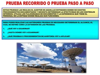 ESTAS PRUEBAS LAS REALIZA EL AUDITOR EN AQUELLAS ENTIDADES DONDE NO EXISTEN
PROCEDIMIENTOS DOCUMENTADOS Y NECESITA DETERMINAR LA EFECTIVIDAD DE LOS CONTROLES
INTERNOS. UTILIZA LOS FLUJOGRAMAS DE DOCUMENTOS Y LA EXPERIENCIA QUE TIENE EL
PERSONAL DE LA ENTIDAD DONDE REALIZA SUS FUNCIONES.
PARA PODER REALIZAR LAS ANTERIORES PRUEBAS ES NECESARIO DETERMINAR EL ALCANCE, EL
CUAL SE DEFINE COMO LA EXTENSIÓN DE LAS PRUEBAS.
1.
2.
3.
¿QUÉ VOY A EXAMINAR?
¿HASTA DÓNDE VOY A EXAMINAR?
¿QUÉ PRUEBAS O PROCEDIMIENTOS DE AUDITORÍA VOY A APLICAR?
 