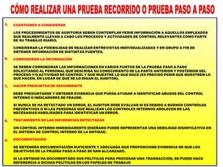 5.
6.
7.
8.
9.
CUESTIONES A CONSIDERAR
LOS PROCEDIMIENTOS DE AUDITORÍA DEBEN CONTEMPLAR PEDIR INFORMACIÓN A AQUELLOS EMPLEADOS
QUE REALMENTE LLEVAN A CABO LOS PROCESOS Y ACTIVIDADES DE CONTROL RELEVANTES COMO PARTE
DE SU TRABAJO DIARIO.
CONSIDERAR LA POSIBILIDAD DE REALIZAR ENTREVISTAS INDIVIDUALIZADAS Y EN GRUPO A FIN DE
OBTENER INFORMACIÓN DE DISTINTAS FUENTES.
CORROBORAR LA INFORMACIÓN
SE DEBEN CORROBORAR LAS INFORMACIONES EN VARIOS PUNTOS DE LA PRUEBA PASO A PASO
SOLICITANDO AL PERSONAL QUE DESCRIBA SU CONOCIMIENTO DE LA PARTE ANTERIOR Y POSTERIOR DEL
PROCESO Y/O ACTIVIDAD DE CONTROL Y QUE MUESTRE LO QUE HACE (ES PRECISO PEDIR QUE MUESTREN LO
QUE HACEN, EN LUGAR DE QUE SE LO DIGAN AL AUDITOR).
HACER PREGUNTAS DE SEGUIMIENTO
DEBE PREGUNTARSE Y OBTENER EVIDENCIA QUE PUEDA AYUDAR A IDENTIFICAR ABUSOS DEL CONTROL
INTERNO O INDICADORES DE FRAUDE.
SI NUNCA SE HA DETECTADO UN ERROR, EL AUDITOR DEBE EVALUAR SI ES DEBIDO A BUENOS CONTROLES
PREVENTIVOS O SI LAS PERSONAS QUE REALIZAN LOS CONTROLES INTERNOS ADOLECEN DE LAS
NECESARIAS HABILIDADES PARA IDENTIFICAR UN ERROR.
TRATAMIENTO DE LAS INCIDENCIAS DETECTADAS
UN CONTROL INTERNO INDEBIDAMENTE DISEÑADO PUEDE REPRESENTAR UNA DEBILIDAD SIGNIFICATIVA EN
EL SISTEMA DE CONTROL INTERNO DE LA ENTIDAD.
DOCUMENTACIÓN
SE OBTENDRÁ DOCUMENTACIÓN SUFICIENTE Y ADECUADA QUE PROPORCIONE EVIDENCIA DE QUE LOS
OBJETIVOS DE LA PRUEBA PASO A PASO SE HAN ALCANZADO.
SI LA ENTIDAD HA DOCUMENTADO SUS POLÍTICAS PARA PROCESAR UNA TRANSACCIÓN, SE PUEDE HACE
REFERENCIA A DICHAS POLÍTICAS EN LOS PAPELES DE TRABAJO
 