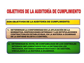SON OBJETIVOS DE LA AUDITORÍA DE CUMPLIMIENTO:
1. DETERMINAR LA CONFORMIDAD EN LA APLICACIÓN DE LA
NORMATIVA, DISPOSICIONES INTERNAS Y LAS ESTIPULACIONES
CONTRACTUALES ESTABLECIDAS, EN LA MATERIA A EXAMINAR
DE LA ENTIDAD SUJETA A CONTROL.
2. DETERMINAR EL NIVEL DE CONFIABILIDAD DE LOS CONTROLES
INTERNOS IMPLEMENTADOS POR LA ENTIDAD EN LOS
PROCESOS, SISTEMAS ADMINISTRATIVOS Y DE GESTIÓN,
VINCULADOS A LA MATERIA A EXAMINAR.
 