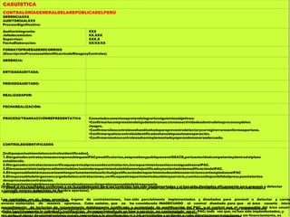 CASUÍSTICA
CONTRALORÍAGENERALDELAREPÚBLICADELPERÚ
GERENCIAXXX
AUDITORÍAALXXX
ProcesoSignificativo:
Auditorintegrante:
Jefedecomisión:
Supervisor:
FechaElaboración:
XXX
XX.XXX
XXX.X
XX/XX/XX
FORMATOPRUEBADERECORRIDO
(DescripciónProcesoseIdentificacióndeRiesgosyControles)
GERENCIA:
ENTIDADAUDITADA:
PERIODOAUDITADO:
REALIZADAPOR:
FECHAREALIZACIÓN:
PROCESO/TRANSACCIÓNREPRESENTATIVA Conestedocumentosepretendelograrlossiguientesobjetivos:
Confirmarlacomprensióndelujodelastransaccionesoactividadesdentrodelosprocesosydelos
riesgos.
Confirmarsiloscontrolessehandiseñadoparaprevenirodetectarycorregirerroresenformaoportuna.
Confirmarqueloscontrolesidentificadoshansidopuestosenoperación.
Confirmarsiestoscontrolessehanimplementadoyoperandemaneraadecuada.
CONTROLESIDENTIFICADOS
[Indiquepuntualmenteloscontrolesidentificados].
1.ElórganodecontratacionesesresponsablequeelPACymodificatorias,seapruebenypubliquenenelSEACE,porlaautoridadcompetenteydentrodelplazo
establecido.
2.Elórganodecontratacionesverificaqueprevioalprocesodecontratación,losrequerimientosesténconsignadosenelPAC.
3.EláreausuariainiciaelprocedimientodeinclusiónderequerimientodebidamentejustificadoysustentadodemodificacióndelPAC.
4.ElresponsabledeláreausuariaemiteoportunamentelasolicitudyjustificaciónderequerimientodeunbienoservicionocontempladoenelPAC
5.Elresponsabledelórganoencargadodelascontrataciones,verificaqueelrequerimientodeunbienyservicio,cuentecondisponibilidadpresupuestalantes
desuprocesodecontratación.
6.Elrequerimientodelbienoservicioesrealizadoysuscritoporelresponsabledeláreausuaria.
7.ElresponsabledeláreausuariayresponsabledelÓrganodeContratacionescautelan,preservan,ordenanelarchivofísicodeladocumentaciónsustentadora
delrequerimientodelbienoservicio.
PRUEBASDERECORRIDOREALIZADAS
[IndiquelaspruebasderecorridoejecutadasparaconfirmarlacomprensióndeldiseñodeloscontrolesIdentificados.Amedidaquerecorrelos,procedimientosy
controlesestablecidos,solicitealpersonalquedescribalasactividadesdecontrolydemuestrecómosonejecutadas].
[Indique si los resultados confirman o no la comprensión de si los controles han sido Implementados y si han sido diseñados eficazmente para prevenir o detectar
y corregir errores materiales de manera oportuna).
Los controles en el área usuaria y órgano de contrataciones, han sido parcialmente implementados y diseñados para prevenir o detectar y correg
errores materiales de manera oportuna. Cabe señalar, que se ha considerado INADECUADO el control diseñado para que el área usuaria inicie
procedimiento de inclusión de requerimiento debidamente justificado y sustentado de modificación del PAC, y el control que el responsable del área usuaria
emita oportunamente la solicitud y justificación de requerimiento de un bien o servicio no contemplado en el PAC; toda vez que, no han sido implementados, y
por ende, el riesgo de contrataciones que no respondan a la planificación ni a las prioridades y se lleven a cabo adquisiciones irregulares y sin financiamiento, es
 