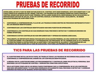 AHORA BIEN, EN ESTA FASE SE DEBE ESTABLECER SI EL CONTROL ESTÁ BIEN DISEÑADO, ESTÁ DOCUMENTADO Y LAS
CARACTERÍSTICAS GENERALES DEL MISMO. POR ESO, LAS PRUEBAS DE RECORRIDO PERMITEN CARACTERIZAR EL
CONTROL DESDE QUE INICIA HASTA QUE TERMINA, DETALLANDO QUIEN ES EL RESPONSABLE DE SU APLICACIÓN, LA
PERIODICIDAD CON QUE SE APLICA, SI ES UN CONTROL MANUAL O SISTEMATIZADO. IGUALMENTE, SE DEBEN
REALIZAR PRUEBAS DE AUDITORÍA PARA:
1.
2.
3.
4.
5.
1.
2.
3.
CONFIRMAR LA COMPRENSIÓN DEL FLUJO DE LAS TRANSACCIONES DENTRO DE PROCESOS REPRESENTATIVOS Y
DE LOS RIESGOS IDENTIFICADOS.
CONFIRMAR QUE LOS CONTROLES IDENTIFICADOS HAN SIDO PUESTOS EN OPERACIÓN.
CONFIRMAR SI LOS CONTROLES SE HAN DISEÑADO PARA PREVENIR O DETECTAR Y CORREGIR ERRORES EN
FORMA OPORTUNA.
CONFIRMAR SI ESTOS CONTROLES SE HAN IMPLEMENTADO Y OPERAN DE MANERA ADECUADA.
FINALMENTE, ES IMPORTANTE RESALTAR QUE ESTA EVALUACIÓN PRIMERA, DA UNA VISIÓN MUY IMPORTANTE
AL AUDITOR SOBRE LOS CONTROLES Y LOS RIESGOS DE LOS PROCESOS, DE TAL MANERA QUE LE VA A PERMITIR
IR CONSTRUYENDO LA ESTRATEGIA DE LA AUDITORÍA Y ESTABLECER EL ALCANCE Y PROFUNDIDAD DE LAS
PRUEBAS QUE REALIZARÁ EN LA FASE DE EJECUCIÓN. TICS PARA LAS PRUEBAS DE RECORRIDO:.
TICS PARA LAS PRUEBAS DE RECORRIDO
EL AUDITOR DEBE DETALLAR EN SU PAPEL DE TRABAJO TODAS LAS PRUEBAS DE RECORRIDO REALIZADAS PARA
CONFIRMAR LA COMPRENSIÓN DEL DISEÑO DE LOS CONTROLES IDENTIFICADOS.
A MEDIDA QUE EL AUDITOR RECORRE LOS PROCEDIMIENTOS Y CONTROLES, DEBE SOLICITAR AL PERSONAL QUE
DESCRIBA LAS ACTIVIDADES DE CONTROL Y DEMUESTRE CÓMO SON EJECUTADAS.
SOLO ASÍ PUEDE CONCLUIR SI LOS RESULTADOS CONFIRMAN O NO LA COMPRENSIÓN DE SI LOS CONTROLES
HAN SIDO IMPLEMENTADOS Y SI HAN SIDO DISEÑADOS EFICAZMENTE PARA PREVENIR O DETECTAR Y CORREGIR
ERRORES MATERIALES DE MANERA OPORTUNA RESULTADOS
 