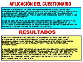 COMO EL EQUIPO AUDITOR ESTÁ EVALUANDO LOS CONTROLES QUE SE HAN
DISEÑADO PARA ENFRENTAR LOS RIESGOS, CON EL PROPÓSITO DE ESTABLECER LA
CONFIANZA QUE PUEDE DEPOSITAR EN DICHOS CONTROLES Y CALCULAR LOS
RIESGOS DE LA AUDITORÍA, EL PASO A SEGUIR ES APLICAR EL CUESTIONARIO A LOS
DUEÑOS DE LOS PROCESOS.
PERO NO SOLO SE TRATA DE QUE ELLOS RESPONDAN CON LACÓNICOS "SI" O "NO",
SE TRATA DE SOSTENER ENTREVISTAS QUE PERMITAN PROFUNDIZAR EN LA
APLICACIÓN Y DOCUMENTACIÓN DE ESTOS CONTROLES. LOS RESULTADOS DE ESTA
ENTREVISTA DEBEN QUEDAR EN PAPELES DE TRABAJO.
UNA VEZ CULMINADAS LAS PRUEBAS DE RECORRIDO, EL AUDITOR ESTÁ EN
CAPACIDAD DE DETERMINAR SI LOS CONTROLES SE APLICAN, SE APLICAN
PARCIALMENTE, O NO SE APLICAN Y DEBE PLASMAR ESTOS RESULTADOS EN LA
MATRIZ DE EVALUACIÓN DE CONTROL INTERNO, TAL COMO SE REFLEJA A
CONTINUACIÓN:
COMO SE PUEDE OBSERVAR, EN LA MEDIDA QUE SE VA DESARROLLANDO LA MATRIZ,
AUTOMÁTICAMENTE VA ESTABLECIENDO LA CALIFICACIÓN DE CADA CONTROL, Y VA
REFLEJANDO EN COLORES EL RIESGO ALTO (ROJO), MEDIO (AMARILLO) O BAJO
(VERDE). IGUALMENTE, SE VA OBTENIENDO LA CALIFICACIÓN DEL SISTEMA DE
CONTROL INTERNO EN CADA ETAPA EVALUADA, EN ESTE CASO, EVALUACIÓN
PRELIMINAR FASE DE PLANEACIÓN.
 