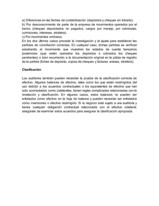 a) Diferencias en las fechas de contabilización (depósitos y cheques en tránsito).
b) Por desconocimiento de parte de la empresa de movimientos operados por el
banco (cheques depositados no pagados, cargos por manejo, por cobranzas,
comisiones, intereses, etcétera).
c) Por movimientos erróneos.
En los dos últimos casos procede la investigación y el ajuste para establecer las
partidas de conciliación correctas. En cualquier caso, dichas partidas se verifican
estudiando el movimiento que muestran los estados de cuenta bancarios
posteriores (que estén operados los depósitos o cobrados los cheques
pendientes) o bien recurriendo a la documentación original en la póliza de registro
de la partida (fichas de depósito, copias de cheques y facturas anexas, etcétera).
Clasificación
Los auditores también pueden necesitar la prueba de la clasificación correcta de
efectivo. Algunos balances de efectivo, tales como los que están restringidos del
uso debido a los acuerdos contractuales o los equivalentes de efectivo que han
sido acomodados como colaterales, tienen reglas complicadas relacionadas con la
revelación y clasificación. En algunos casos, estos balances no pueden ser
enlistados como efectivo en la hoja de balance y pueden necesitar ser enlistados
como inversiones o efectivo restringido. Si tu negocio está sujeto a una auditoría y
tienes cualquier obligación contractual relacionada con el efectivo colateral,
asegúrate de examinar estos acuerdos para asegurar la clasificación apropiada.
 