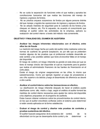 - No se cuida la separación de funciones entre el que realiza y aprueba las
conciliaciones bancarias del que realiza las funciones del manejo de
ingresos y egresos de fondos.
- No se practica arqueos sorpresivos de fondos por alguna persona distinta
del que maneja y registra las operaciones de ingresos y egresos de fondos.
- No se adopta medidas de seguridad para la custodia de los fondos y los
cheques en blanco, etc. Por lo expuesto, de acuerdo al conocimiento que
obtenga el auditor sobre las actividades de la empresa, aplicara su
evaluación del control interno a través del método más conveniente.
OBJETIVO Y FINALIDAD DEL EXAMEN DE AUDITORIA
- Analizar los riesgos inherentes relacionados con el efectivo, entre
ellos los de fraude
La medición del riesgo hecha por parte del auditor debe realizarse sobre las
normas de auditoría de general aceptación, es por ello que se pretenden
mostrar algunas de las pruebas que el profesional contable desarrolla en
este sentido y las posibles salidas que tiene al encontrar fallas en el manejo
del disponible.
El riesgo de control y el riesgo inherente es grande en esta área por que se
tiene el manejo directo del disponible el cual es importante para la gestión
que realiza el administrador financiero de las fuentes de financiación en el
corto plazo.
Existe el riesgo de originar exageraciones en las cifras, lo mismo que
subestimaciones. Como por ejemplo registrar un pago de proveedores a
una cifra superior a la debida y luego el desembolso de diferencia se desvié
a otra cuenta.
- Analizar el control interno sobre las transacciones en efectivo.
La clasificación de riesgo inherente después de hacer el análisis puede
clasificarse como: alto, medio o bajo, según el análisis el auditor tomará las
medidas de control interno necesarias para ajustar los rubros del disponible
a los objetivos propuestos en el programa de auditoría.
Estas buscan obtener evidencia sobre los procedimientos de control interno,
en los que el auditor encontrara confianza sobre el sistema para determinar
si están siendo aplicados en la forma establecida.
- Evaluar el riesgo de control y diseñar más pruebas de controles y
pruebas sustantivas del efectivo.
El auditor buscará asegurarse de la existencia del control, de la
efectividad con la que se desempeña dicho control y de determinar si
 