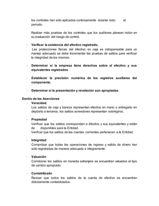los controles han sido aplicados continuamente durante todo el
periodo.
Realizar más pruebas de los controles que los auditores planean incluir en
su evaluación del riesgo de control.
- Verificar la existencia del efectivo registrado.
Las protecciones físicas del efectivo en caja es indispensable para un
manejo adecuado se debe Incrementar las pruebas de saldos para verificar
la integridad de los mismos.
- Determinar si la empresa tiene derechos sobre el efectivo y sus
equivalentes registrados
- Establecer la precisión numérica de los registros auxiliares del
componente.
- Determinar si la presentación y revelación son apropiadas.
Dentro de las Aserciones
- Veracidad
Los saldos de caja y bancos representan efectivo en mano o entregado en
depósito a terceros, los saldos acreedores representan sobregiros.
- Propiedad
Verificar que los saldos corresponden a efectivo y sus equivalentes y están
de disponibles para la Entidad.
Verificar que los saldos de las cuentas corrientes pertenecen a la Entidad.
- Integridad
Comprobar que todas las operaciones de ingreso y salida de dinero han
sido registradas de manera adecuada e íntegramente.
- Valuación
Corroborar los saldos en moneda extranjera se encuentran valuados al tipo
de cambio apropiado
- Contabilizado
Revisar que todos los saldos de la cuenta de efectivo se encuentran
debidamente contabilizados.
 