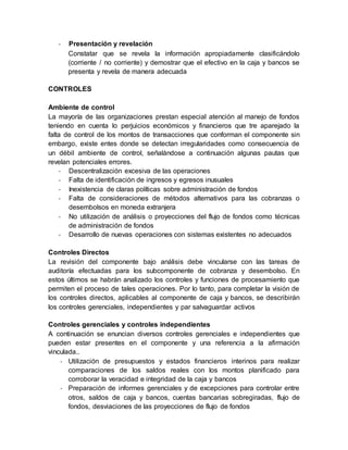 - Presentación y revelación
Constatar que se revela la información apropiadamente clasificándolo
(corriente / no corriente) y demostrar que el efectivo en la caja y bancos se
presenta y revela de manera adecuada
CONTROLES
Ambiente de control
La mayoría de las organizaciones prestan especial atención al manejo de fondos
teniendo en cuenta lo perjuicios económicos y financieros que tre aparejado la
falta de control de los montos de transacciones que conforman el componente sin
embargo, existe entes donde se detectan irregularidades como consecuencia de
un débil ambiente de control, señalándose a continuación algunas pautas que
revelan potenciales errores.
- Descentralización excesiva de las operaciones
- Falta de identificación de ingresos y egresos inusuales
- Inexistencia de claras políticas sobre administración de fondos
- Falta de consideraciones de métodos alternativos para las cobranzas o
desembolsos en moneda extranjera
- No utilización de análisis o proyecciones del flujo de fondos como técnicas
de administración de fondos
- Desarrollo de nuevas operaciones con sistemas existentes no adecuados
Controles Directos
La revisión del componente bajo análisis debe vincularse con las tareas de
auditoría efectuadas para los subcomponente de cobranza y desembolso. En
estos últimos se habrán analizado los controles y funciones de procesamiento que
permiten el proceso de tales operaciones. Por lo tanto, para completar la visión de
los controles directos, aplicables al componente de caja y bancos, se describirán
los controles gerenciales, independientes y par salvaguardar activos
Controles gerenciales y controles independientes
A continuación se enuncian diversos controles gerenciales e independientes que
pueden estar presentes en el componente y una referencia a la afirmación
vinculada..
- Utilización de presupuestos y estados financieros interinos para realizar
comparaciones de los saldos reales con los montos planificado para
corroborar la veracidad e integridad de la caja y bancos
- Preparación de informes gerenciales y de excepciones para controlar entre
otros, saldos de caja y bancos, cuentas bancarias sobregiradas, flujo de
fondos, desviaciones de las proyecciones de flujo de fondos
 