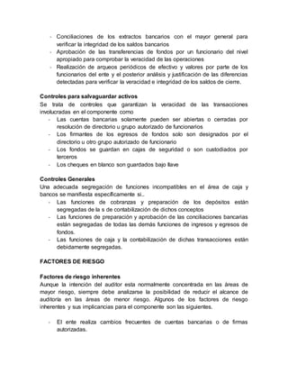 - Conciliaciones de los extractos bancarios con el mayor general para
verificar la integridad de los saldos bancarios
- Aprobación de las transferencias de fondos por un funcionario del nivel
apropiado para comprobar la veracidad de las operaciones
- Realización de arqueos periódicos de efectivo y valores por parte de los
funcionarios del ente y el posterior análisis y justificación de las diferencias
detectadas para verificar la veracidad e integridad de los saldos de cierre.
Controles para salvaguardar activos
Se trata de controles que garantizan la veracidad de las transacciones
involucradas en el componente como
- Las cuentas bancarias solamente pueden ser abiertas o cerradas por
resolución de directorio u grupo autorizado de funcionarios
- Los firmantes de los egresos de fondos solo son designados por el
directorio u otro grupo autorizado de funcionario
- Los fondos se guardan en cajas de seguridad o son custodiados por
terceros
- Los cheques en blanco son guardados bajo llave
Controles Generales
Una adecuada segregación de funciones incompatibles en el área de caja y
bancos se manifiesta específicamente si..
- Las funciones de cobranzas y preparación de los depósitos están
segregadas de la s de contabilización de dichos conceptos
- Las funciones de preparación y aprobación de las conciliaciones bancarias
están segregadas de todas las demás funciones de ingresos y egresos de
fondos.
- Las funciones de caja y la contabilización de dichas transacciones están
debidamente segregadas.
FACTORES DE RIESGO
Factores de riesgo inherentes
Aunque la intención del auditor esta normalmente concentrada en las áreas de
mayor riesgo, siempre debe analizarse la posibilidad de reducir el alcance de
auditoría en las áreas de menor riesgo. Algunos de los factores de riesgo
inherentes y sus implicancias para el componente son las siguientes.
- El ente realiza cambios frecuentes de cuentas bancarias o de firmas
autorizadas.
 