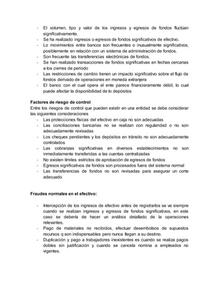 - El volumen, tipo y valor de los ingresos y egresos de fondos fluctúan
significativamente.
- Se ha realizado ingresos o egresos de fondos significativos de efectivo.
- Lo movimientos entre bancos son frecuentes o inusualmente significativos,
posiblemente en relación con un sistema de administración de fondos.
- Son frecuente las transferencias electrónicas de fondos.
- Se han realizado transacciones de fondos significativas en fechas cercanas
a los cierres de periodo
- Las restricciones de cambio tienen un impacto significativo sobre el flujo de
fondos derivado de operaciones en moneda extranjera
- El banco con el cual opera el ente parece financieramente débil, lo cual
puede afectar la disponibilidad de lo depósitos
Factores de riesgo de control
Entre los riesgos de control que pueden existir en una entidad se debe considerar
las siguientes consideraciones
- Las protecciones físicas del efectivo en caja no son adecuadas
- Las conciliaciones bancarias no se realizan con regularidad o no son
adecuadamente revisadas
- Los cheques pendientes y los depósitos en tránsito no son adecuadamente
controlados
- Las cobranzas significativas en diversos establecimientos no son
inmediatamente transferidas a las cuentas centralizadas
- No existen límites estrictos de aprobación de egresos de fondos
- Egresos significativos de fondos son procesados fuera del sistema normal
- Las transferencias de fondos no son revisadas para asegurar un corte
adecuado
Fraudes normales en el efectivo:
- Intercepción de los ingresos de efectivo antes de registrarlos se ve siempre
cuando se realizan ingresos y egresos de fondos significativos, en este
caso se debería de hacer un análisis detallado de la operaciones
relevantes.
- Pago de materiales no recibidos, efectuar desembolsos de supuestos
recursos q son indispensables pero nunca llegan a su destino.
- Duplicación y pago a trabajadores inexistentes es cuando se realiza pagos
dobles sin justificación y cuando se cancela nomina a empleados no
vigentes.
 