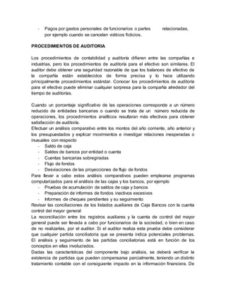 - Pagos por gastos personales de funcionarios o partes relacionadas,
por ejemplo cuando se cancelan viáticos ficticios.
PROCEDIMIENTOS DE AUDITORIA
Los procedimientos de contabilidad y auditoría difieren entre las compañías e
industrias, pero los procedimientos de auditoría para el efectivo son similares. El
auditor debe obtener una seguridad razonable de que los balances de efectivo de
la compañía están establecidos de forma precisa y lo hace utilizando
principalmente procedimientos estándar. Conocer los procedimientos de auditoría
para el efectivo puede eliminar cualquier sorpresa para la compañía alrededor del
tiempo de auditorías.
Cuando un porcentaje significativo de las operaciones corresponde a un número
reducido de entidades bancarias o cuando se trata de un número reducida de
operaciones, los procedimientos analíticos resultaran más efectivos para obtener
satisfacción de auditoría.
Efectuar un análisis comparativo entre los montos del año corriente, año anterior y
los presupuestados y explicar movimientos e investigar relaciones inesperadas o
inusuales con respecto
- Saldo de caja
- Saldes de bancos por entidad o cuenta
- Cuentas bancarias sobregiradas
- Flujo de fondos
- Desviaciones de las proyecciones de flujo de fondos
Para llevar a cabo estos análisis comparativos pueden emplearse programas
computarizados para el análisis de las cajas y los bancos, por ejemplo
- Pruebas de acumulación de saldos de caja y bancos
- Preparación de informes de fondos inactivos excesivos
- Informes de cheques pendientes y su seguimiento
Revisar las conciliaciones de los listados auxiliares de Caja Bancos con la cuenta
control del mayor general
La reconciliación entre los registros auxiliares y la cuenta de control del mayor
general puede ser llevada a cabo por funcionarios de la sociedad, o bien en caso
de no realizarlas, por el auditor. Si el auditor realiza esta prueba debe considerar
que cualquier partida conciliatoria que se presenta indica potenciales problemas.
El análisis y seguimiento de las partidas conciliatorias está en función de los
conceptos en ellas involucrados.
Dadas las características del componente bajo análisis, se deberá verificar la
existencia de partidas que pueden compensarse parcialmente, teniendo un distinto
tratamiento contable con el consiguiente impacto en la información financiera. De
 