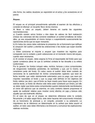 otra forma, los saldos deudores se expondrán en el activo y los acreedores en el
pasivo
Arqueo
El arqueo es el principal procedimiento aplicable al examen de los efectivos y
consiste en efectuar un recuento físico de los mismos.
Al llevar a cabo un arqueo, deben tenerse en cuenta las siguientes
recomendaciones:
a) Cuando existan varios fondos u otra clase de valores de fácil realización
(incluso las cobranzas del día) conviene establecer un control simultáneo de todos
ellos, ya sea arqueándolos al mismo tiempo o suspendiendo sucesivamente las
operaciones de los que se vayan revisando.
b) En todos los casos debe solicitarse la presencia de un funcionario que ratifique
la actuación del auditor y atienda las aclaraciones o las dudas que surjan durante
el arqueo.
c) Debe conocerse el importe a arquear que muestran los registros para
compararlo con lo contado y pedir aclaraciones en el momento mismo del arqueo,
cuando sean necesarias.
d) Al concluir el arqueo, debe exigirse la firma al responsable del fondo para que
quede constancia plena de que la cantidad contada le fue devuelta a su entera
conformidad.
Por lo general, los fondos incluyen vales, recibos, facturas y otros comprobantes
de erogaciones realizadas pendientes de reembolso y que, por lo mismo, se
consideran parte del fondo. En estos casos el auditor debe tener cuidado de
cerciorarse de la autenticidad de dichos comprobantes vigilando: que sean de
fecha reciente; que estén debidamente autorizados para su pago; que sean por
importes razonables al fondo y que su pago esté definido en los objetivos del
fondo relativo (es decir, que el fondo se haya creado para hacer esos pagos). En
estricta teoría, un fondo de efectivo sólo debe estar constituido por dinero, por ello
se debe vigilar que todos estos comprobantes queden debidamente reembolsados
al cierre del ejercicio que se examina, en caso contrario deberá proponerse el
ajuste de auditoría! relativo para mostrar como efectivo en caja y bancos sólo
aquello que sea realmente efectivo.
En el caso de que en el arqueo se determine diferencia entre lo contado
físicamente y el saldo según libros, ésta debe hacerse del conocimiento inmediato
de un funcionario de jerarquía y, en conjunto, proceder a su aclaración. La
importancia de la diferencia es determinante en la actitud que debe asumir el
auditor, en todo caso debe informarse a la Dirección y comunicar las explicaciones
relativas recibidas.
 