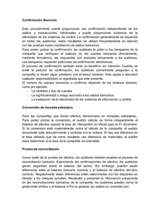 Confirmación Bancaria
Este procedimiento puede proporcionar una confirmación independiente de los
saldos y transacciones individuales y puede proporcionar evidencia de la
efectividad de los sistemas de control. La confirmación generalmente es requerida
en todas las auditorias, estos resultados se utilizan frecuentemente en relación
con las pruebas sobre conciliación de saldos bancarios.
Para poder probar la confirmación, los auditores le piden a los banqueros de la
compañía que verifiquen el balance de las cuentas bancarias directamente,
mediante formularios; las respuestas son enviadas únicamente a los auditores.
Los banqueros requieren peticiones de confirmación electrónicas.
El proceso de confirmación también tiene un beneficio sin intención. Cuando se
envía la petición de confirmación, los auditores comúnmente preguntan a la
compañía si tienen algún préstamo con el banco también. Esto ayuda a descubrir
cualquier responsabilidad no registrada que este presente.
El numero de cuentas bancarias a confirmar depende de los diversos factores,
como por ejemplo..
- La cantidad y tipo de cuentas.
- La significatividad y riesgo asociado a los saldos bancarios.
- La evaluación de la efectividad de los sistemas de información y control.
Conversión de moneda extranjera
Para las compañías que tienen efectivo denominado en monedas extranjeras,.
Para poder probar la conversión, el auditor calcula de forma independiente el
balance de efectivo usando la tasa de intercambio en efecto para el 31 diciembre.
Si la conversión está materialmente cerca el cálculo de la compañía, el auditor
documenta este descubrimiento y continúa con la victoria. Si hay una diferencia en
la tasa utilizada que da como resultado una diferencia de materiales, el auditor
debe determinar si la tasa de la compañía es razonable.
Prueba de reconciliación
Como parte de la prueba de efectivo, los auditores también prueban el proceso de
reconciliación bancario. Examinando las confirmaciones de efectivo, los auditores
ganan seguridad sobre el balance del banco. Sin embargo, pueden existir
diferencias entre el balance bancario correcto y el balance de efectivo del libro
correcto. Regularmente estas diferencias están relacionadas con los depósitos en
tránsito y los cheques actuales. Recalcular y probando la información subyacente
en las reconciliaciones bancarias de la compañía, los auditores pueden cerrar la
grieta entre el libro y el balance b Por lo general, los saldos no coinciden por:
 