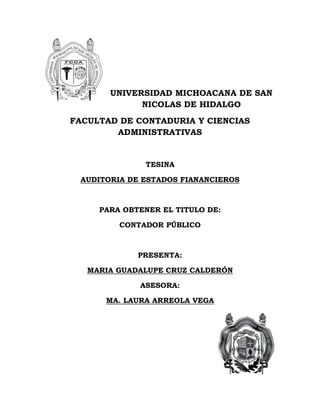 UNIVERSIDAD MICHOACANA DE SAN
NICOLAS DE HIDALGO
FACULTAD DE CONTADURIA Y CIENCIAS
ADMINISTRATIVAS
TESINA
AUDITORIA DE ESTADOS FIANANCIEROS
PARA OBTENER EL TITULO DE:
CONTADOR PÚBLICO
PRESENTA:
MARIA GUADALUPE CRUZ CALDERÓN
ASESORA:
MA. LAURA ARREOLA VEGA
Firmado digitalmente por
AUTOMATIZACION
Nombre de reconocimiento (DN):
cn=AUTOMATIZACION, o=UMSNH,
ou=DGB, email=soporte@biblioteca.
dgb.umich.mx, c=MX
Fecha: 2011.01.21 09:10:52 -06'00'
 