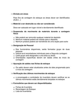 3.3 Divisão em áreas
Para fins de contagem do estoque as áreas dever ser identificados
(A,B,C...)
3.4 Material a ser destruído ou não ser considerado
Deve ser colocado em lugar visível e devidamente identificado
3.5 Suspensão do movimento de materiais durante a contagem
física
a) Não poderá ser removido qualquer material do depósito
b) Nenhum material poderá ser trazido para o depósito
c) Nenhum produto poderá ser transferido de uma seção para outra
3.6 Designação de Pessoal
a) Dos funcionários disponíveis, serão formados grupo de duas
pessoas
b) Indicar-se-á recontadores individuais para a Segunda contagem
c) Cada grupo será designado a uma área ou áreas
d) Orientações específicas devem ser dadas antes do início da
contagem
3.7 Apuração de saldos nas fichas de estoque
a) Os saldo devem estar atualizados antes da data programada para
o início da contagem
3.8 Verificação dos últimos movimentos de estoque
a) o encarregado e controlador do inventário devem certificar se os
últimos movimentos estão devidamente lançadas no estoque
3.9 Formulários que devem ser disponibilizados
a) Fichas de Inventário
b) Recontagem de Estoque
c) Lista de Inventários
 