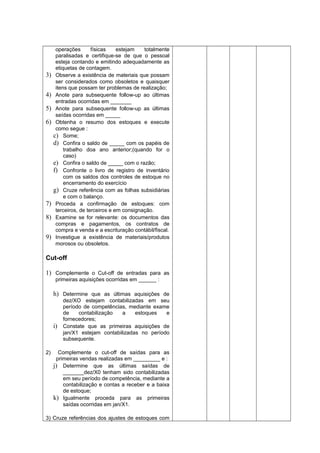 operações físicas estejam totalmente
paralisadas e certifique-se de que o pessoal
esteja contando e emitindo adequadamente as
etiquetas de contagem.
3) Observe a existência de materiais que possam
ser considerados como obsoletos e quaisquer
itens que possam ter problemas de realização;
4) Anote para subsequente follow-up ao últimas
entradas ocorridas em _______
5) Anote para subsequente follow-up as últimas
saídas ocorridas em _____
6) Obtenha o resumo dos estoques e execute
como segue :
c) Some;
d) Confira o saldo de _____ com os papéis de
trabalho doa ano anterior;(quando for o
caso)
e) Confira o saldo de _____ com o razão;
f) Confronte o livro de registro de inventário
com os saldos dos controles de estoque no
encerramento do exercício
g) Cruze referência com as folhas subsidiárias
e com o balanço.
7) Proceda a confirmação de estoques: com
terceiros, de terceiros e em consignação.
8) Examine se for relevante: os documentos das
compras e pagamentos, os contratos de
compra e venda e a escrituração contábil/fiscal.
9) Investigue a existência de materiais/produtos
morosos ou obsoletos.
Cut-off
1) Complemente o Cut-off de entradas para as
primeiras aquisições ocorridas em ______ :
h) Determine que as últimas aquisições de
dez/XO estejam contabilizadas em seu
período de competências, mediante exame
de contabilização a estoques e
fornecedores;
i) Constate que as primeiras aquisições de
jan/X1 estejam contabilizadas no período
subsequente.
2) Complemente o cut-off de saídas para as
primeiras vendas realizadas em _________ e :
j) Determine que as últimas saídas de
_______dez/X0 tenham sido contabilizadas
em seu período de competência, mediante a
contabilização e contas a receber e a baixa
de estoque;
k) Igualmente proceda para as primeiras
saídas ocorridas em jan/X1.
3) Cruze referências dos ajustes de estoques com
 